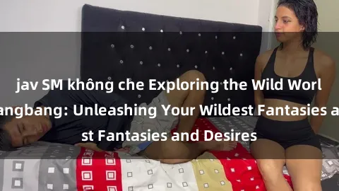 jav SM không che Exploring the Wild World of Sex Gangbang: Unleashing Your Wildest Fantasies and Desires