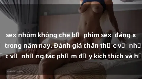 sex nhóm không che bộ phim sex  đáng xem không thể bỏ lỡ trong năm nay. Đánh giá chân thực về những tác phẩm đầy kích thích và hấp dẫn này.