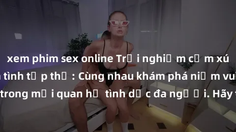 xem phim sex online Trải nghiệm cảm xúc mới mẻ với làm tình tập thể: Cùng nhau khám phá niềm vui và sự mãnh liệt trong mối quan hệ tình dục đa người. Hãy thử ngay để biết cảm giác thú vị này!
