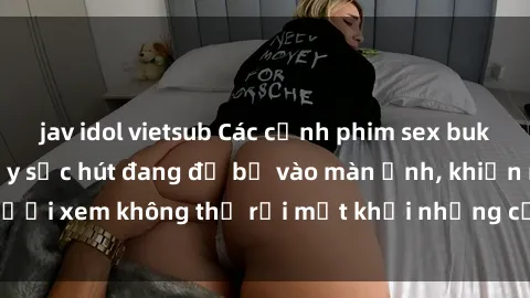 jav idol vietsub Các cảnh phim sex bukkake hấp dẫn và đầy sức hút đang đổ bộ vào màn ảnh, khiến người xem không thể rời mắt khỏi những cảnh quay đầy kích thích.