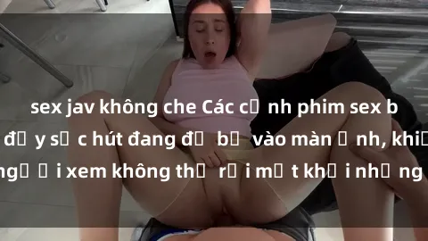 sex jav không che Các cảnh phim sex bukkake hấp dẫn và đầy sức hút đang đổ bộ vào màn ảnh, khiến người xem không thể rời mắt khỏi những cảnh quay đầy kích thích.
