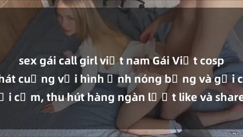sex gái call girl việt nam Gái Việt cosplay sexy khiến fan phát cuồng với hình ảnh nóng bỏng và gợi cảm, thu hút hàng ngàn lượt like và share trên mạng xã hội.