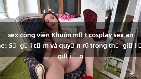 sex công viên Khuôn mặt cosplay sex anime: Sự gợi cảm và quyến rũ trong thế giới ảo
