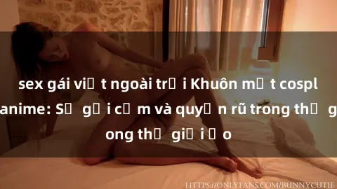 sex gái việt ngoài trời Khuôn mặt cosplay sex anime: Sự gợi cảm và quyến rũ trong thế giới ảo