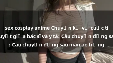 sex cosplay anime Chuyện kể về cuộc tình đầy nhiệt huyết giữa bác sĩ và y tá: Câu chuyện đằng sau màn áo trắng