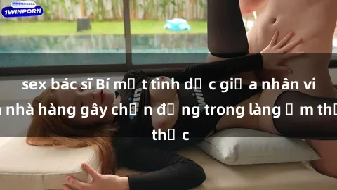 sex bác sĩ Bí mật tình dục giữa nhân viên nhà hàng gây chấn động trong làng ẩm thực
