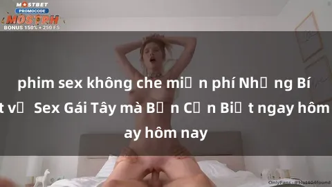 phim sex không che miễn phí Những Bí Mật về Sex Gái Tây mà Bạn Cần Biết ngay hôm nay