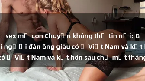 sex mẹ con Chuyện không thể tin nổi: Gái Tây quan hệ với người đàn ông giàu có ở Việt Nam và kết hôn sau chỉ một tháng