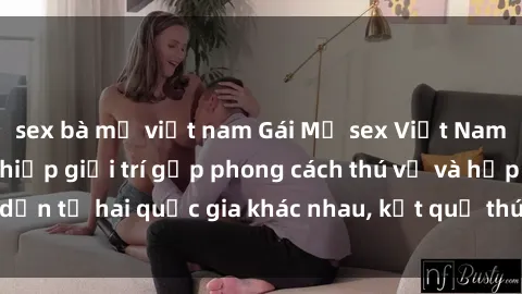 sex bà mẹ việt nam Gái Mỹ sex Việt Nam: Khi nền công nghiệp giải trí gặp phong cách thú vị và hấp dẫn từ hai quốc gia khác nhau, kết quả thú vị không thể bỏ qua.