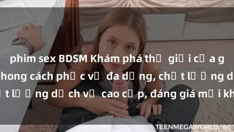phim sex BDSM Khám phá thế giới của gái gọi Việt Nam: Phong cách phục vụ đa dạng, chất lượng dịch vụ cao cấp, đáng giá mọi khoản chi phí