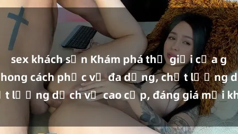 sex khách sạn Khám phá thế giới của gái gọi Việt Nam: Phong cách phục vụ đa dạng, chất lượng dịch vụ cao cấp, đáng giá mọi khoản chi phí