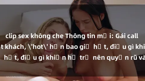 clip sex không che Thông tin mới: Gái call girl Việt Nam đắt khách, 'hot' hơn bao giờ hết, điều gì khiến họ trở nên quyến rũ và đáng chú ý?