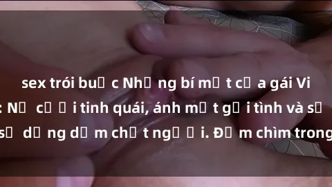 sex trói buộc Những bí mật của gái Việt Nam dâm đãng: Nụ cười tinh quái, ánh mắt gợi tình và sự dụng dẫm chết người. Đắm chìm trong vòng xoay đam mê!