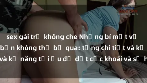 sex gái trẻ không che Những bí mật về sex người lớn mà bạn không thể bỏ qua: từng chi tiết và kỹ năng tối ưu để đạt cực khoái và sự hài lòng tối đa.