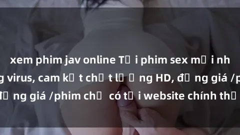 xem phim jav online Tải phim sex mới nhất cực nhanh không virus, cam kết chất lượng HD, đồng giá /phim chỉ có tại website chính thức. Đặt ngay!