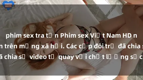 phim sex tra tấn Phim sex Việt Nam HD ngày càng phổ biến trên mạng xã hội. Các cặp đôi trẻ đã chia sẻ video tự quay với chất lượng sắc nét, gợi cảm.