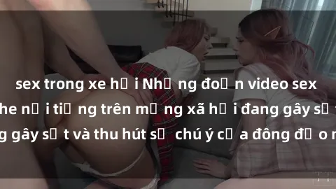 sex trong xe hơi Những đoạn video sex Việt Nam không che nổi tiếng trên mạng xã hội đang gây sốt và thu hút sự chú ý của đông đảo người xem.