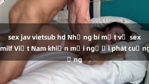 sex jav vietsub hd Những bí mật về sex milf Việt Nam khiến mọi người phát cuồng