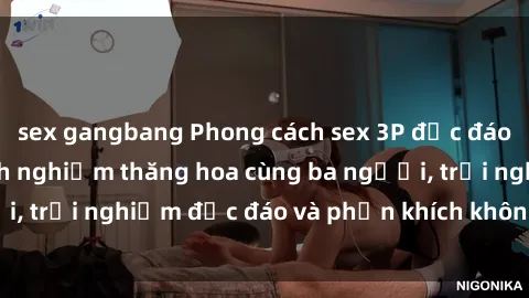 sex gangbang Phong cách sex 3P độc đáo tại Việt Nam: Kinh nghiệm thăng hoa cùng ba người, trải nghiệm độc đáo và phấn khích không thể bỏ lỡ!
