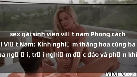 sex gái sinh viên việt nam Phong cách sex 3P độc đáo tại Việt Nam: Kinh nghiệm thăng hoa cùng ba người, trải nghiệm độc đáo và phấn khích không thể bỏ lỡ!