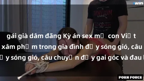 gái già dâm đãng Kỳ án sex mẹ con Việt Nam: Sự sở hữu và xâm phạm trong gia đình đầy sóng gió, câu chuyện đầy gai góc và đau lòng.
