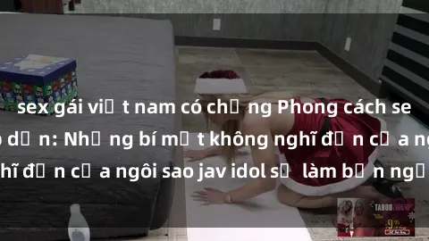 sex gái việt nam có chồng Phong cách sex jav idol siêu hấp dẫn: Những bí mật không nghĩ đến của ngôi sao jav idol sẽ làm bạn ngạc nhiên!