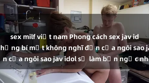 sex milf việt nam Phong cách sex jav idol siêu hấp dẫn: Những bí mật không nghĩ đến của ngôi sao jav idol sẽ làm bạn ngạc nhiên!