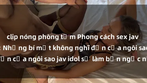 clip nóng phòng tắm Phong cách sex jav idol siêu hấp dẫn: Những bí mật không nghĩ đến của ngôi sao jav idol sẽ làm bạn ngạc nhiên!