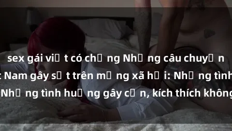 sex gái việt có chồng Những câu chuyện sex sinh viên Việt Nam gây sốt trên mạng xã hội: Những tình huống gây cấn, kích thích không thể bỏ qua