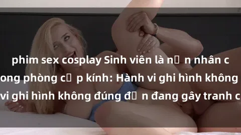 phim sex cosplay Sinh viên là nạn nhân của video quay lén trong phòng cấp kính: Hành vi ghi hình không đúng đắn đang gây tranh cãi lớn