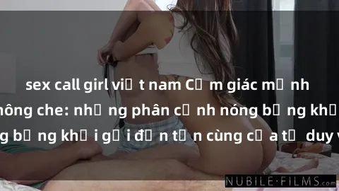 sex call girl việt nam Cảm giác mạnh mẽ với sex BDSM không che: những phân cảnh nóng bỏng khơi gợi đến tận cùng của tư duy và cơ thể.