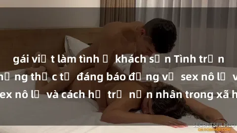 gái việt làm tình ở khách sạn Tình trạng nô lệ tình dục: Những thực tế đáng báo động về sex nô lệ và cách hỗ trợ nạn nhân trong xã hội hiện nay