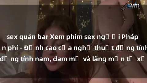 sex quán bar Xem phim sex người Pháp vietsub online miễn phí - Đỉnh cao của nghệ thuật đồng tính nam, đam mỹ và lãng mạn từ xứ sở hoa hồng!