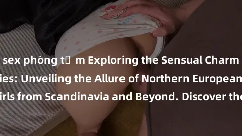 sex phòng tắm Exploring the Sensual Charms of Nordic Beauties: Unveiling the Allure of Northern European Sexiness in Girls from Scandinavia and Beyond. Discover the Seductive Secrets of Northern Europ