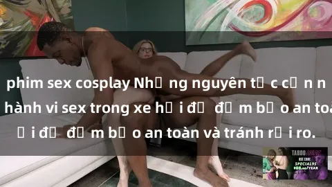 phim sex cosplay Những nguyên tắc cần nhớ khi thực hiện hành vi sex trong xe hơi để đảm bảo an toàn và tránh rủi ro.