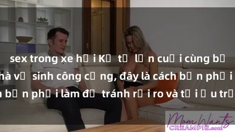 sex trong xe hơi Kể từ lần cuối cùng bạn thực hành sex nhà vệ sinh công cộng, đây là cách bạn phải làm để tránh rủi ro và tối ưu trải nghiệm.