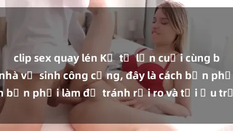 clip sex quay lén Kể từ lần cuối cùng bạn thực hành sex nhà vệ sinh công cộng, đây là cách bạn phải làm để tránh rủi ro và tối ưu trải nghiệm.