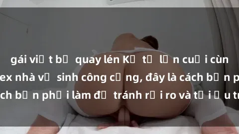 gái việt bị quay lén Kể từ lần cuối cùng bạn thực hành sex nhà vệ sinh công cộng, đây là cách bạn phải làm để tránh rủi ro và tối ưu trải nghiệm.
