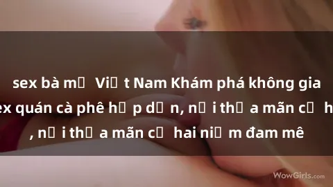 sex bà mẹ Việt Nam Khám phá không gian độc đáo tại sex quán cà phê hấp dẫn, nơi thỏa mãn cả hai niềm đam mê