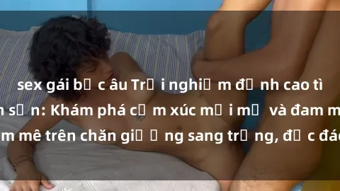 sex gái bắc âu Trải nghiệm đỉnh cao tình yêu tại sex khách sạn: Khám phá cảm xúc mới mẻ và đam mê trên chăn giường sang trọng, độc đáo, không giới hạn.