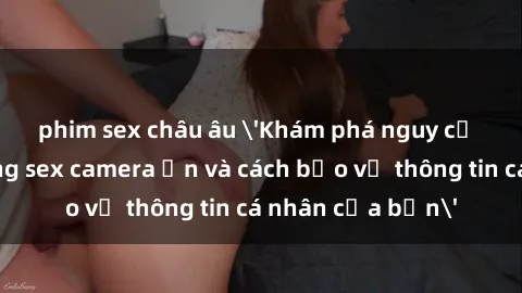 phim sex châu âu 'Khám phá nguy cơ của việc sử dụng sex camera ẩn và cách bảo vệ thông tin cá nhân của bạn'
