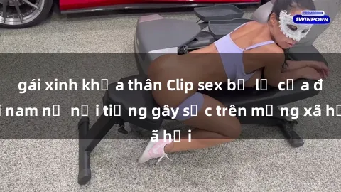 gái xinh khỏa thân Clip sex bị lộ của đôi nam nữ nổi tiếng gây sốc trên mạng xã hội