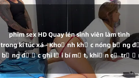phim sex HD Quay lén sinh viên làm tình ngay trên giường trong kí túc xá - Khoảnh khắc nóng bỏng được ghi lại bí mật, khiến cả trường học xôn xao.