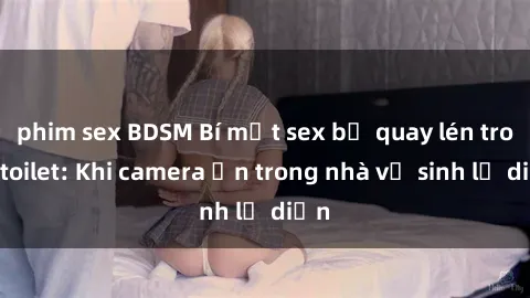 phim sex BDSM Bí mật sex bị quay lén trong toilet: Khi camera ẩn trong nhà vệ sinh lộ diện