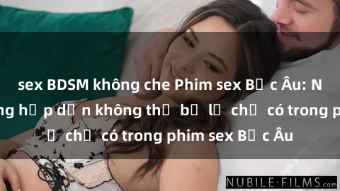 sex BDSM không che Phim sex Bắc Âu: Những cảnh nóng hấp dẫn không thể bỏ lỡ chỉ có trong phim sex Bắc Âu
