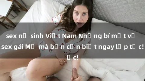 sex nữ sinh Việt Nam Những bí mật về sex gái Mỹ mà bạn cần biết ngay lập tức!