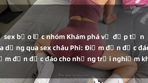 sex bạo lực nhóm Khám phá vẻ đẹp tự nhiên và văn hóa đa dạng qua sex châu Phi: Điểm đến độc đáo cho những trải nghiệm khó quên