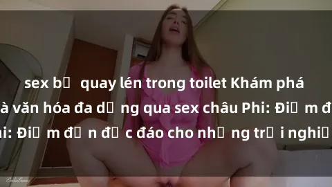 sex bị quay lén trong toilet Khám phá vẻ đẹp tự nhiên và văn hóa đa dạng qua sex châu Phi: Điểm đến độc đáo cho những trải nghiệm khó quên