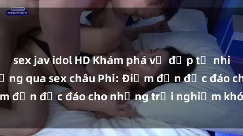 sex jav idol HD Khám phá vẻ đẹp tự nhiên và văn hóa đa dạng qua sex châu Phi: Điểm đến độc đáo cho những trải nghiệm khó quên