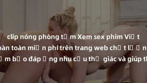 clip nóng phòng tắm Xem sex phim Việt Nam không che hoàn toàn miễn phí trên trang web chất lượng cao. Đảm bảo đáp ứng nhu cầu thị giác và giúp thỏa mãn mong muốn của bạn.